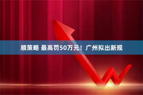 顺策略 最高罚50万元！广州拟出新规