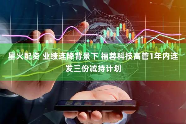 星火配资 业绩连降背景下 福蓉科技高管1年内连发三份减持计划