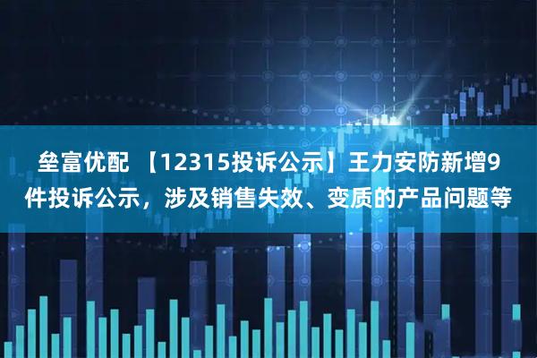 垒富优配 【12315投诉公示】王力安防新增9件投诉公示，涉及销售失效、变质的产品问题等