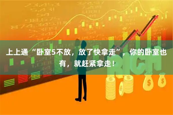 上上通 “卧室5不放，放了快拿走”，你的卧室也有，就赶紧拿走！