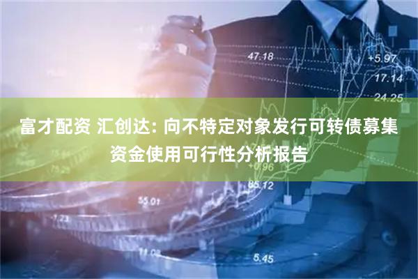 富才配资 汇创达: 向不特定对象发行可转债募集资金使用可行性分析报告