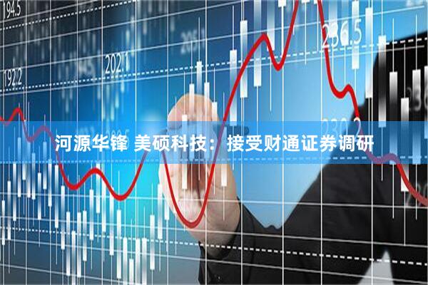 河源华锋 美硕科技：接受财通证券调研