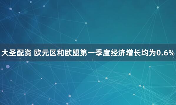 大圣配资 欧元区和欧盟第一季度经济增长均为0.6%