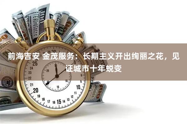 前海吉安 金茂服务：长期主义开出绚丽之花，见证城市十年蜕变