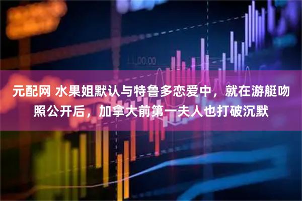 元配网 水果姐默认与特鲁多恋爱中，就在游艇吻照公开后，加拿大前第一夫人也打破沉默