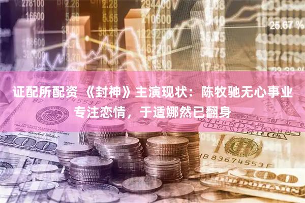 证配所配资 《封神》主演现状：陈牧驰无心事业专注恋情，于适娜然已翻身