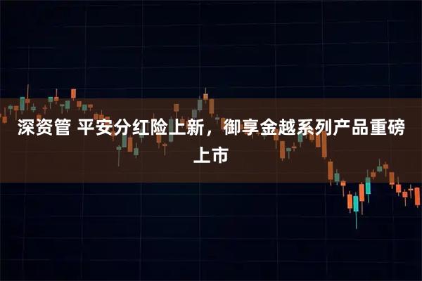 深资管 平安分红险上新，御享金越系列产品重磅上市
