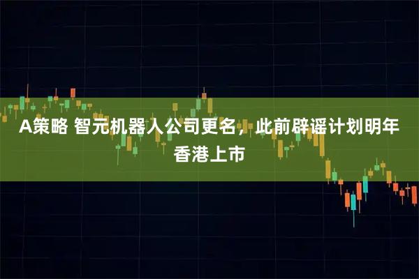 A策略 智元机器人公司更名，此前辟谣计划明年香港上市