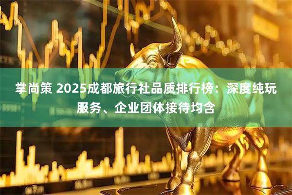 掌尚策 2025成都旅行社品质排行榜：深度纯玩服务、企业团体接待均含