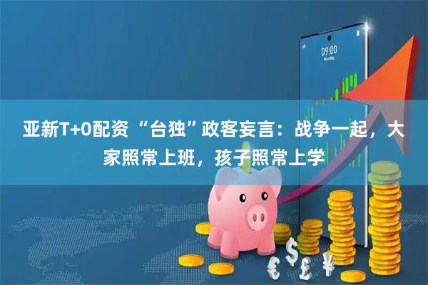 亚新T+0配资 “台独”政客妄言：战争一起，大家照常上班，孩子照常上学