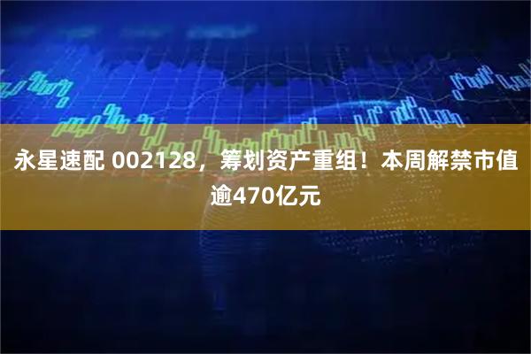 永星速配 002128，筹划资产重组！本周解禁市值逾470亿元