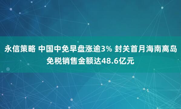 永信策略 中国中免早盘涨逾3% 封关首月海南离岛免税销售金额达48.6亿元