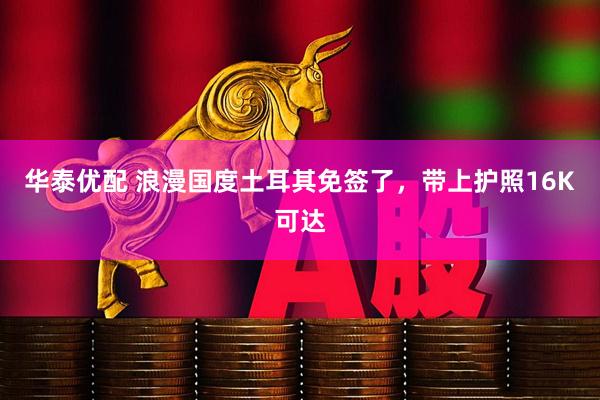 华泰优配 浪漫国度土耳其免签了，带上护照16K可达