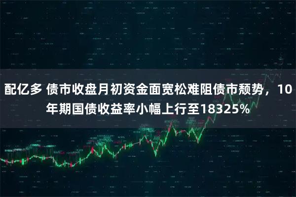 配亿多 债市收盘月初资金面宽松难阻债市颓势，10年期国债收益率小幅上行至18325%
