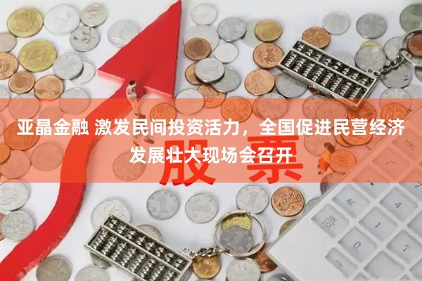 亚晶金融 激发民间投资活力，全国促进民营经济发展壮大现场会召开