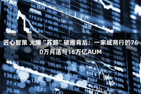 匠心智策 火爆“苏超”破圈背后：一家城商行的760万月活与16万亿AUM