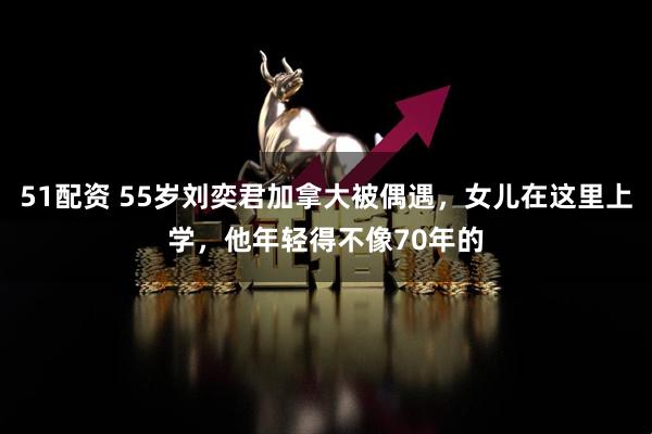 51配资 55岁刘奕君加拿大被偶遇，女儿在这里上学，他年轻得不像70年的