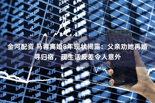 金河配资 马蓉离婚8年现状揭露：父亲劝她再婚寻归宿，现生活反差令人意外