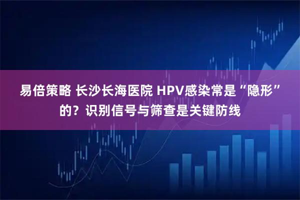 易倍策略 长沙长海医院 HPV感染常是“隐形”的？识别信号与筛查是关键防线
